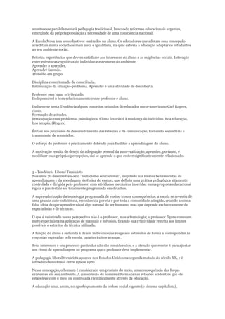 acontecesse paralelamente à pedagogia tradicional, buscando reformas educacionais urgentes,
emergindo da própria população a necessidade de uma consciência nacional.
A Escola Nova tem seus objetivos centrados no aluno. Os educadores que adotam essa concepção
acreditam numa sociedade mais justa e igualitária, na qual caberia à educação adaptar os estudantes
ao seu ambiente social.
Prioriza experiências que devem satisfazer aos interesses do aluno e às exigências sociais. Interação
entre estruturas cognitivas do indivíduo e estruturas do ambiente.
Aprender a aprender.
Aprender fazendo.
Trabalho em grupo.
Disciplina como tomada de consciência.
Estimulação da situação-problema. Aprender é uma atividade de descoberta.
Professor sem lugar privilegiado.
Indispensável o bom relacionamento entre professor e aluno.
Incluem-se nesta Tendência alguns conceitos oriundos do educador norte-americano Carl Rogers,
como:
Formação de atitudes.
Preocupação com problemas psicológicos. Clima favorável à mudança do indivíduo. Boa educação,
boa terapia. (Rogers)
Ênfase nos processos de desenvolvimento das relações e da comunicação, tornando secundária a
transmissão de conteúdos.
O esforço do professor é praticamente dobrado para facilitar a aprendizagem do aluno.
A motivação resulta do desejo de adequação pessoal da auto-realização; aprender, portanto, é
modificar suas próprias percepções, daí se aprende o que estiver significativamente relacionado.

3 - Tendência Liberal Tecnicista
Nos anos 70 desenvolveu-se o "tecnicismo educacional", inspirado nas teorias behavioristas da
aprendizagem e da abordagem sistêmica do ensino, que definiu uma prática pedagógica altamente
controlada e dirigida pelo professor, com atividades mecânicas inseridas numa proposta educacional
rígida e passível de ser totalmente programada em detalhes.
A supervalorização da tecnologia programada de ensino trouxe consequências: a escola se revestiu de
uma grande auto-suficiência, reconhecida por ela e por toda a comunidade atingida, criando assim a
falsa ideia de que aprender não é algo natural do ser humano, mas que depende exclusivamente de
especialistas e de técnicas.
O que é valorizado nessa perspectiva não é o professor, mas a tecnologia; o professor figura como um
mero especialista na aplicação de manuais e métodos, ficando sua criatividade restrita aos limites
possíveis e estreitos da técnica utilizada.
A função do aluno é reduzida à de um indivíduo que reage aos estímulos de forma a corresponder às
respostas esperadas pela escola, para ter êxito e avançar.
Seus interesses e seu processo particular não são considerados, e a atenção que recebe é para ajustar
seu ritmo de aprendizagem ao programa que o professor deve implementar.
A pedagogia liberal tecnicista aparece nos Estados Unidos na segunda metade do século XX, e é
introduzida no Brasil entre 1960 e 1970.
Nessa concepção, o homem é considerado um produto do meio, uma consequência das forças
existentes em seu ambiente. A consciência do homem é formada nas relações acidentais que ele
estabelece com o meio ou controlada cientificamente através da educação.
A educação atua, assim, no aperfeiçoamento da ordem social vigente (o sistema capitalista),

 