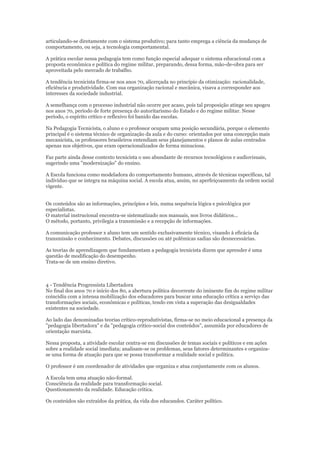 articulando-se diretamente com o sistema produtivo; para tanto emprega a ciência da mudança de
comportamento, ou seja, a tecnologia comportamental.
A prática escolar nessa pedagogia tem como função especial adequar o sistema educacional com a
proposta econômica e política do regime militar, preparando, dessa forma, mão-de-obra para ser
aproveitada pelo mercado de trabalho.
A tendência tecnicista firma-se nos anos 70, alicerçada no princípio da otimização: racionalidade,
eficiência e produtividade. Com sua organização racional e mecânica, visava a corresponder aos
interesses da sociedade industrial.
A semelhança com o processo industrial não ocorre por acaso, pois tal proposição atinge seu apogeu
nos anos 70, período de forte presença do autoritarismo do Estado e do regime militar. Nesse
período, o espírito crítico e reflexivo foi banido das escolas.
Na Pedagogia Tecnicista, o aluno e o professor ocupam uma posição secundária, porque o elemento
principal é o sistema técnico de organização da aula e do curso: orientados por uma concepção mais
mecanicista, os professores brasileiros entendiam seus planejamentos e planos de aulas centrados
apenas nos objetivos, que eram operacionalizados de forma minuciosa.
Faz parte ainda desse contexto tecnicista o uso abundante de recursos tecnológicos e audiovisuais,
sugerindo uma "modernização" do ensino.
A Escola funciona como modeladora do comportamento humano, através de técnicas específicas, tal
indivíduo que se integra na máquina social. A escola atua, assim, no aperfeiçoamento da ordem social
vigente.
Os conteúdos são as informações, princípios e leis, numa sequência lógica e psicológica por
especialistas.
O material instrucional encontra-se sistematizado nos manuais, nos livros didáticos...
O método, portanto, privilegia a transmissão e a recepção de informações.
A comunicação professor x aluno tem um sentido exclusivamente técnico, visando à eficácia da
transmissão e conhecimento. Debates, discussões ou até polêmicas sadias são desnecessárias.
As teorias de aprendizagem que fundamentam a pedagogia tecnicista dizem que aprender é uma
questão de modificação do desempenho.
Trata-se de um ensino diretivo.

4 - Tendência Progressista Libertadora
No final dos anos 70 e início dos 80, a abertura política decorrente do iminente fim do regime militar
coincidiu com a intensa mobilização dos educadores para buscar uma educação crítica a serviço das
transformações sociais, econômicas e políticas, tendo em vista a superação das desigualdades
existentes na sociedade.
Ao lado das denominadas teorias crítico-reprodutivistas, firma-se no meio educacional a presença da
"pedagogia libertadora" e da "pedagogia crítico-social dos conteúdos", assumida por educadores de
orientação marxista.
Nessa proposta, a atividade escolar centra-se em discussões de temas sociais e políticos e em ações
sobre a realidade social imediata; analisam-se os problemas, seus fatores determinantes e organizase uma forma de atuação para que se possa transformar a realidade social e política.
O professor é um coordenador de atividades que organiza e atua conjuntamente com os alunos.
A Escola tem uma atuação não-formal.
Consciência da realidade para transformação social.
Questionamento da realidade. Educação crítica.
Os conteúdos são extraídos da prática, da vida dos educandos. Caráter político.

 