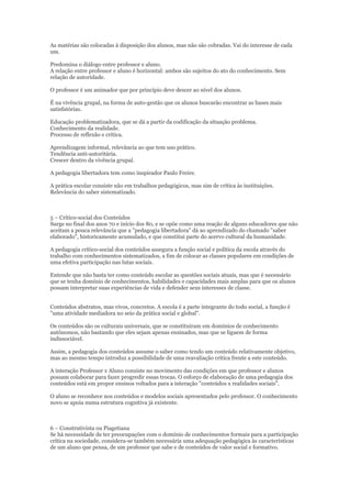 As matérias são colocadas à disposição dos alunos, mas não são cobradas. Vai do interesse de cada
um.
Predomina o diálogo entre professor e aluno.
A relação entre professor e aluno é horizontal: ambos são sujeitos do ato do conhecimento. Sem
relação de autoridade.
O professor é um animador que por princípio deve descer ao nível dos alunos.
É na vivência grupal, na forma de auto-gestão que os alunos buscarão encontrar as bases mais
satisfatórias.
Educação problematizadora, que se dá a partir da codificação da situação problema.
Conhecimento da realidade.
Processo de reflexão e crítica.
Aprendizagem informal, relevância ao que tem uso prático.
Tendência anti-autoritária.
Crescer dentro da vivência grupal.
A pedagogia libertadora tem como inspirador Paulo Freire.
A prática escolar consiste não em trabalhos pedagógicos, mas sim de crítica às instituições.
Relevância do saber sistematizado.

5 – Crítico-social dos Conteúdos
Surge no final dos anos 70 e início dos 80, e se opõe como uma reação de alguns educadores que não
aceitam a pouca relevância que a "pedagogia libertadora" dá ao aprendizado do chamado "saber
elaborado", historicamente acumulado, e que constitui parte do acervo cultural da humanidade.
A pedagogia crítico-social dos conteúdos assegura a função social e política da escola através do
trabalho com conhecimentos sistematizados, a fim de colocar as classes populares em condições de
uma efetiva participação nas lutas sociais.
Entende que não basta ter como conteúdo escolar as questões sociais atuais, mas que é necessário
que se tenha domínio de conhecimentos, habilidades e capacidades mais amplas para que os alunos
possam interpretar suas experiências de vida e defender seus interesses de classe.
Conteúdos abstratos, mas vivos, concretos. A escola é a parte integrante do todo social, a função é
"uma atividade mediadora no seio da prática social e global".
Os conteúdos são os culturais universais, que se constituíram em domínios de conhecimento
autônomos, não bastando que eles sejam apenas ensinados, mas que se liguem de forma
indissociável.
Assim, a pedagogia dos conteúdos assume o saber como tendo um conteúdo relativamente objetivo,
mas ao mesmo tempo introduz a possibilidade de uma reavaliação crítica frente a este conteúdo.
A interação Professor x Aluno consiste no movimento das condições em que professor e alunos
possam colaborar para fazer progredir essas trocas. O esforço de elaboração de uma pedagogia dos
conteúdos está em propor ensinos voltados para a interação "conteúdos x realidades sociais".
O aluno se reconhece nos conteúdos e modelos sociais apresentados pelo professor. O conhecimento
novo se apoia numa estrutura cognitiva já existente.

6 – Construtivista ou Piagetiana
Se há necessidade de ter preocupações com o domínio de conhecimentos formais para a participação
crítica na sociedade, considera-se também necessária uma adequação pedagógica às características
de um aluno que pensa, de um professor que sabe e de conteúdos de valor social e formativo.

 