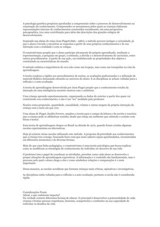 A psicologia genética propiciou aprofundar a compreensão sobre o processo de desenvolvimento na
construção do conhecimento. Compreender os mecanismos pelos quais as crianças elaboram
representações internas de conhecimentos construídos socialmente, em uma perspectiva
psicogenética, traz uma contribuição para além das descrições dos grandes estágios de
desenvolvimento.
Inspirado nas ideias do suíço Jean Piaget(1896 - 1980), o método procura instigar a curiosidade, já
que o aluno é levado a encontrar as respostas a partir de seus próprios conhecimentos e de sua
interação com a realidade e com os colegas.
O construtivismo propõe que o aluno participe ativamente do próprio aprendizado, mediante a
experimentação, a pesquisa em grupo, o estímulo, a dúvida e o desenvolvimento do raciocínio, entre
outros procedimentos. A partir de sua ação, vai estabelecendo as propriedades dos objetos e
construindo as características do mundo.
O método enfatiza a importância do erro não como um tropeço, mas como um trampolim na rota da
aprendizagem.
A teoria condena a rigidez nos procedimentos de ensino, as avaliações padronizadas e a utilização de
material didático demasiado estranho ao universo do aluno. E as disciplinas se acham voltadas para a
reflexão e a auto-avaliação.
A teoria de aprendizagem desenvolvida por Jean Piaget propõe que o conhecimento resulta da
interação de uma inteligência sensório-motora com o ambiente.
Uma criança aprende espontaneamente, organizando os dados do exterior a partir dos quais vai
construindo seu conhecimento, e não é um “ser” moldado pelo professor.
Noções como proporção, quantidade, causalidade, volume e outras surgem da própria interação da
criança com o meio em que vive.
Uma aluna de Piaget, Emilia Ferrero, ampliou a teoria para o campo da leitura e da escrita e concluiu
que a criança pode se alfabetizar sozinha, desde que esteja em ambiente que estimule o contato com
letras e textos.
Essa teoria de aprendizagem chegou ao Brasil na década de 1970, quando foram criadas algumas
escolas experimentais ou alternativas.
Hoje já existem várias escolas utilizando este método. A proposta dá prioridade aos conhecimentos
que a criança traz consigo, buscando fazer com que esses saberes sejam aprofundados, reconstruídos
em diferentes momentos e de diversas formas.
Mais do que uma linha pedagógica, o construtivismo é uma teoria psicológica que busca explicar
como se modificam as estratégias de conhecimento do indivíduo no decorrer de sua vida.
O professor tem o papel de coordenar as atividades, perceber como cada aluno se desenvolve e
propor situações de aprendizagem expressivas. A informação e o conteúdo são fundamentais, mas o
processo pelo qual o aluno chega a eles e como estabelece relações e comparações é o mais
importante.
Dessa maneira, as escolas acreditam que formam crianças mais críticas, opinativas e investigativas.
As disciplinas estão voltadas para a reflexão e a auto-avaliação, portanto a escola não é considerada
rígida.

Considerações Finais
Afinal, o que realmente importa?
Na verdade existem diferentes formas de educar. O principal é desenvolver a potencialidade de cada
criança e formar pessoas respeitosas, honestas, competentes e confiantes na sua capacidade de
enfrentar os desafios da vida.

 
