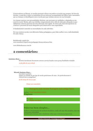 Conservadoras ou liberais, as escolas precisam colocar em prática as teorias que pregam. Na hora da
decisão, o casal deve visitar as instituições de seu interesse acompanhado dos filhos, pois é necessário
que as crianças se identifiquem com a escola para que tenham sucesso em sua formação.
As crianças nascem com personalidades distintas, que precisam ser moldadas e adaptadas ao seu
convívio social. Muitas, pela sua rebeldia, temperamento forte, falta de educação adequada ou por
influências externas precisam de uma educação mais rígida. Já outras são mais introspectivas ou
criativas e precisam de locais adequados para desenvolver suas capacidades.
O fundamental é entender as necessidades de cada indivíduo.
Por isso existem escolas com diferentes linhas pedagógicas, para lidar melhor com a individualidade
de cada criança.

Reelaborado a partir de:
www.members.tripod.com/pedagogia/democratizacao.htm
www.klickeducacao.com.br

2 comentários:
Anônimo disse...
literária introduzam documento autoras carreira lesados nossa group finalidades trindade
12 de julho de 2011 08:38

Micaele Santana disse...
Isso lindo é perfeito.
opções na verdade de que tipo de escola gostariamos de estar...Eu particularmente á
contrutivista ou piagetiana'
26 de março de 2013 13:49
Postar um comentário

Postagem mais recente Postagem mais antiga Início
Assinar: Postar comentários (Atom)

Páginas

Início
(Página sem título)

Palavras bem simples...
Análises e interpretações de escritores brasileiros, ainda sob uma ótica amadora, mas com
a necessária sinceridade.
Considerações teóricas sobre o fenômeno crítico que a Literatura proporciona.
Modelo Watermark. Tecnologia do Blogger.

 