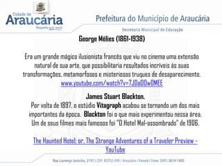 George Mélies (1861-1938)
Era um grande mágico ilusionista francês que viu no cinema uma extensão
natural de sua arte, que possibilitaria resultados incríveis às suas
transformações, metamorfoses e misteriosos truques de desaparecimento.
www.youtube.com/watch?v=7JDaOOw0MEE
James Stuart Blackton.
Por volta de 1897, o estúdio Vitagraph acabou se tornando um dos mais
importantes da época. Blackton foi o que mais experimentou nessa área.
Um de seus filmes mais famosos foi "O Hotel Mal-assombrado" de 1906.
The Haunted Hotel; or, The Strange Adventures of a Traveler Preview -
YouTube
 