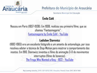 Émile Cohl
Nasceu em Paris (1857-1938). Em 1908, realizou seu primeiro filme, que se
chamou "Fantasmagorie".
Fantasmagorie by Émile Cohl - YouTube
Ladislaw Starevicz
(1882-1965) era um excelente fotógrafo e um amante de entomologia, por isso
resolveu adotar a técnica de Stop-Motion para mostrar o comportamento dos
insetos. Em 1910, Starewicz inventou o filme de animação 3-D de movimentos
interruptos (filme de bonecos).
The Frogs Who Wanted a King - 1922 - YouTube
 