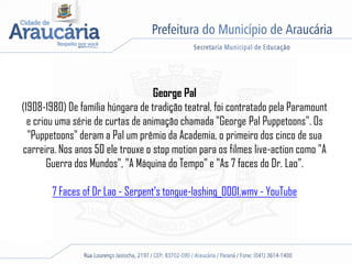 George Pal
(1908-1980) De família húngara de tradição teatral, foi contratado pela Paramount
e criou uma série de curtas de animação chamada "George Pal Puppetoons". Os
"Puppetoons" deram a Pal um prêmio da Academia, o primeiro dos cinco de sua
carreira. Nos anos 50 ele trouxe o stop motion para os filmes live-action como "A
Guerra dos Mundos", "A Máquina do Tempo" e "As 7 faces do Dr. Lao".
7 Faces of Dr Lao - Serpent's tongue-lashing_0001.wmv - YouTube
 