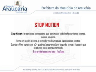STOP MOTION
Stop Motion é a técnica de animação na qual o animador trabalha fotografando objetos,
quadro a quadro.
Entre um quadro e outro, o animador muda um pouco a posição dos objetos.
Quando o filme é projetado a 24 quadros(fotogramas) por segundo, temos a ilusão de que
os objetos estão se movimentando.
E se a vida fosse uma foto - YouTube
 