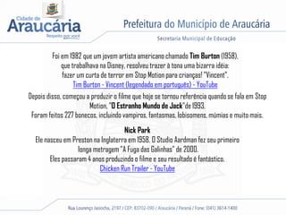 Foi em 1982 que um jovem artista americano chamado Tim Burton (1958),
que trabalhava na Disney, resolveu trazer à tona uma bizarra idéia:
fazer um curta de terror em Stop Motion para crianças! "Vincent”.
Tim Burton - Vincent (legendado em português) - YouTube
Depois disso, começou a produzir o filme que hoje se tornou referência quando se fala em Stop
Motion, "O Estranho Mundo de Jack"de 1993.
Foram feitos 227 bonecos, incluindo vampiros, fantasmas, lobisomens, múmias e muito mais.
Nick Park
Ele nasceu em Preston na Inglaterra em 1958. O Studio Aardman fez seu primeiro
longa metragem "A Fuga das Galinhas" de 2000.
Eles passaram 4 anos produzindo o filme e seu resultado é fantástico.
Chicken Run Trailer - YouTube
 