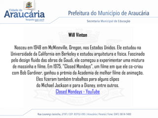 Will Vinton
Nasceu em 1948 em McMinnville, Oregon, nos Estados Unidos. Ele estudou na
Universidade da California em Berkeley e estudou arquitetura e física. Fascinado
pelo design fluido das obras de Gaudi, ele começou a experimentar uma mistura
de massinha e filme. Em 1975, "Closed Mondays", um filme em que ele co-criou
com Bob Gardiner, ganhou o prêmio da Academia de melhor filme de animação.
Eles fizeram também trabalhos para alguns clipes
do Michael Jackson e para a Disney, entre outros.
Closed Mondays - YouTube
 
