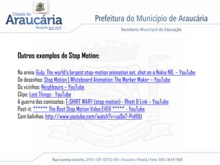 Outros exemplos de Stop Motion:
Na areia: Gulp. The world's largest stop-motion animation set, shot on a Nokia N8. – YouTube
De desenhos: Stop Motion | Whiteboard Animation: The Marker Maker – YouTube
Os vizinhos: Neighbours – YouTube
Clipe: Lost Things - YouTube
A guerra das camisetas: T-SHIRT WAR!! (stop-motion) - Rhett & Link – YouTube
Post-it: ****** The Best Stop Motion Video EVER ***** - YouTube
Com balinhas: http://www.youtube.com/watch?v=ua9a7-PnHUU
 