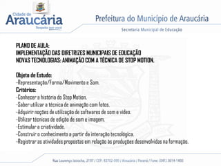 PLANO DE AULA:
IMPLEMENTAÇÃO DAS DIRETRIZES MUNICIPAIS DE EDUCAÇÃO
NOVAS TECNOLOGIAS: ANIMAÇÃO COM A TÉCNICA DE STOP MOTION.
Objeto de Estudo:
-Representação/Forma/Movimento e Som.
Critérios:
-Conhecer a história do Stop Motion.
-Saber utilizar a técnica de animação com fotos.
-Adquirir noções de utilização de softwares de som e vídeo.
-Utilizar técnicas de edição de som e imagem.
-Estimular a criatividade.
-Construir o conhecimento a partir da interação tecnológica.
-Registrar as atividades propostas em relação às produções desenvolvidas na formação.
 