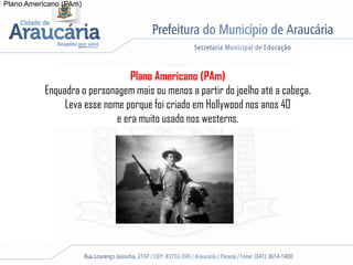 Plano Americano (PAm)
Plano Americano (PAm)
Enquadra o personagem mais ou menos a partir do joelho até a cabeça.
Leva esse nome porque foi criado em Hollywood nos anos 40
e era muito usado nos westerns.
 