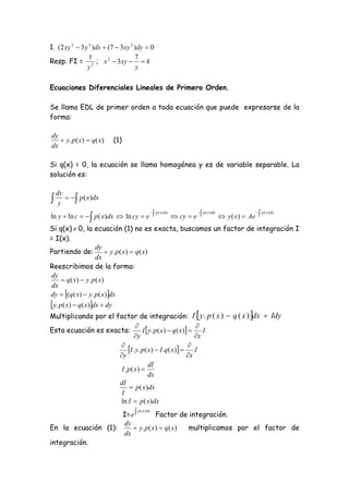 1. (2 xy 2  3 y 3 )dx  (7  3xy 2 )dy  0
                 1                  7
Resp. FI = 2 ; x 2  3xy   k
                y                    y

Ecuaciones Diferenciales Lineales de Primero Orden.

Se llama EDL de primer orden a toda ecuación que puede expresarse de la
forma:

dy
    y. p( x)  q( x)        (1)
dx

Si q(x) = 0, la ecuación se llama homogénea y es de variable separable. La
solución es:

    dy
    y
          p( x)dx

ln y  ln c    p( x)dx  ln cy  e             cy  e             y ( x)  Ae 
                                      p ( x ) dx          p ( x ) dx               p ( x ) dx



Si q(x)  0, la ecuación (1) no es exacta, buscamos un factor de integración I
= I(x).
                   dy
Partiendo de:  y. p( x)  q( x)
                   dx
Reescribimos de la forma:
dy
     q( x)  y. p ( x)
dx
dy  (q ( x)  y. p( x)dx
 y. p( x)  q( x)dx  dy
Multiplicando por el factor de integración: I  y . p ( x )  q ( x ) dx  Idy
                                                           
Esta ecuación es exacta:           I  y. p( x)  q ( x)     I
                               y                           x
                      
                           I . y. p( x)  I .q( x)   I
                      y                                 x
                                      dI
                       I . p ( x) 
                                      dx
                      dI
                             p ( x)dx
                       I
                      ln I  p( x)dx
                    I= e        Factor de integración.
                                     p ( x ) dx


                    dy
En la ecuación (1):      y. p( x)  q( x) multiplicamos por el factor de
                    dx
integración.
 