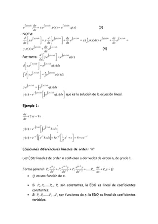 e                        y.e             . p ( x)  e 
                      dy
                                                                                              (3)
     p ( x ) dx                  p ( x ) dx                p ( x ) dx
                  .                                                   .q ( x)
                      dx
NOTA:
 d   p ( x ) dx 
                             y e 
                                                p ( x ) dx 
                                                              .e               y.(  p( x)dx) ' .e              .e 
                                     d                            dy p ( x ) dx                         p ( x ) dx  dy p ( x ) dx
      y.e                                                                                                                         
dx                      
                                   dx                    dx
                                                                                                                   dx
y. p( x).e                  .e 
                               dy p ( x ) dx
                                                                                                        (4)
                 p ( x ) dx

                               dx
                          d   p ( x ) dx                 p ( x ) dx q ( x)
Por tanto:                    y.e              e
                         dx                    
d  y.e 
          p ( x ) dx           p ( x ) dx q( x)dx
  
                     e
                      
                  p ( x ) dx   e  p ( x ) dx q( x)dx
 d  y.e
                               
                               


y.e                      e
          p ( x ) dx                 p ( x ) dx
                                                  q ( x)dx
           p ( x ) dx      p ( x ) dx q ( x)dx  que es la solución de la ecuación lineal.
y ( x)  e             e                       
                                                 

Ejemplo 1:

dy
    2 xy  8 x
dx


y ( x)  e    e  8 xdx 
           2 xdx   2 xdx
                  
                          
                           
y ( x)  e  x
                         2
                              e   x2
                                                      2 1       
                                         8 xdx  8e  x  x 2  c   4  ce  x
                                                         2       
                                                                                 2




Ecuaciones diferenciales lineales de orden: “n”

Las EDO lineales de orden n contienen a derivadas de orden n, de grado 1.

                             dny      d n 1 y  d n2 y              dy
Forma general: Po               n
                                   P1 n 1  P2 n  2  ......Pn 1     Pn y  Q
                             dx       dx        dx                   dx
                 Q es una función de x.

                 Si Po , P1 ,......Pn 1 , Pn son constantes, la EDO es lineal de coeficientes
                  constantes.
                 Si Po , P1 ,......Pn 1 , Pn son funciones de x, la EDO es lineal de coeficientes
                  variables.
 