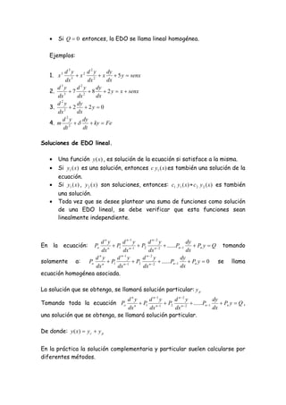     Si Q  0 entonces, la EDO se llama lineal homogénea.

   Ejemplos:

            d3y           2
                      2 d y       dy
   1.   x3
                 3
                   x       2
                                x  5 y  senx
             dx          dx       dx
          3         2
        d y        d y        dy
   2.       3
                 7 2  8  2 y  x  senx
        dx         dx         dx
          2
        d y        dy
   3.       2
                 2  2y  0
        dx         dx
              2
           d y        dy
   4.   m 2              ky  Fe
            dt        dt

Soluciones de EDO lineal.

       Una función y (x) , es solución de la ecuación si satisface a la misma.
       Si y1 ( x) es una solución, entonces c y1 ( x) es también una solución de la
        ecuación.
       Si y1 ( x) , y 2 ( x) son soluciones, entonces: c1 y1 ( x) + c 2 y 2 ( x) es también
        una solución.
       Toda vez que se desee plantear una suma de funciones como solución
        de una EDO lineal, se debe verificar que esta funciones sean
        linealmente independiente.



                     dny       d n 1 y    d n2 y           dy
En la ecuación:         n
                           P1 n 1  P2 n  2  ......Pn 1
                         Po                                      Pn y  Q tomando
                     dx         dx         dx                dx
                   dny      d n 1 y    d n2 y          dy
solamente a:    Po n  P1 n 1  P2 n  2  ......Pn 1        Pn y  0 se llama
                   dx       dx          dx               dx
ecuación homogénea asociada.

La solución que se obtenga, se llamará solución particular: y p
                                  dny      d n 1 y  d n2 y              dy
Tomando toda la ecuación Po          n
                                        P1 n 1  P2 n  2  ......Pn 1     Pn y  Q ,
                                  dx       dx        dx                   dx
una solución que se obtenga, se llamará solución particular.

De donde: y ( x)  y c  y p


En la práctica la solución complementaria y particular suelen calcularse por
diferentes métodos.
 