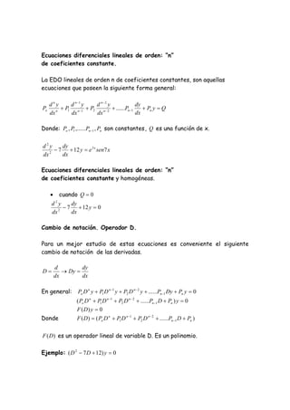 Ecuaciones diferenciales lineales de orden: “n”
de coeficientes constante.

La EDO lineales de orden n de coeficientes constantes, son aquellas
ecuaciones que poseen la siguiente forma general:

     dny      d n 1 y  d n2 y              dy
Po      n
           P1 n 1  P2 n  2  ......Pn 1     Pn y  Q
     dx       dx        dx                   dx

Donde: Po , P1 ,......Pn 1 , Pn son constantes , Q es una función de x.


d2y     dy
   2
      7  12 y  e 3 x sen7 x
dx      dx

Ecuaciones diferenciales lineales de orden: “n”
de coeficientes constante y homogéneas.

         cuando Q  0
      d2y     dy
         2
            7  12 y  0
      dx      dx

Cambio de notación. Operador D.

Para un mejor estudio de estas ecuaciones es conveniente el siguiente
cambio de notación de las derivadas.

         d         dy
D           Dy 
         dx        dx

En general:       Po D n y  P1 D n 1 y  P2 D n  2 y  ......Pn 1 Dy  Pn y  0
                 ( Po D n  P1 D n 1  P2 D n  2  ......Pn 1 D  Pn ) y  0
                 F ( D) y  0
Donde            F ( D)  ( Po D n  P1 D n 1  P2 D n  2  ......Pn 1 D  Pn )

F (D) es un operador lineal de variable D. Es un polinomio.

Ejemplo: ( D 2  7 D  12) y  0
 