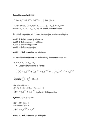 Ecuación característica:

F ( D)  ( Po D n  P1 D n 1  P2 D n  2  ......Pn 1 D  Pn )  0

F ( D)  ( D  m1 )( D  m2 )( D  m3 )...............( D  mn 1 )( D  mn )  0
Donde: m1 , m2 , m3 .....mn 1 , mn son las raíces características.

Estas raíces pueden ser: reales o complejas, simples o múltiples.

CASO 1. Raíces reales y distintas.
CASO 2. Raíces reales y múltiple.
CASO 3. Raíces imaginarias.
CASO 4. Raíces complejas.

CASO 1. Raíces reales y distintas.

Si las raíces características son reales y diferentes entre sí:

m1  m2  m3 .....  mn 1  mn
       La solución presenta la forma:


     y ( x )  c1e m1 x  c 2 e m2 x  c3 e m3 x  .......c n 1e mn 1 x  c n e mn x

               d2y     dy
 Ejemplo:         2
                     5  14 y  0
               dx      dx

( D 2  5D  14) y  0
( D  7)( D  2) y  0  m1  7; m2  2
y ( x)  c1e 7 x  c2 e 2 x          : solución de la ecuación.

Ejemplo: 2 y ' '5 y '3 y  0

(2 D 2  5D  3) y  0
(2 D  1)( D  3) y  0
                  1 x
y ( x )  c1e      2
                          c2 e 3 x

CASO 2. Raíces reales y múltiples
 