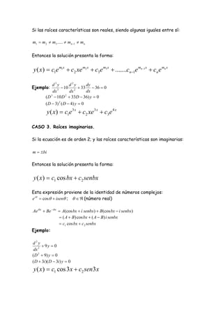 Si las raíces características son reales, siendo algunas iguales entre sí:

m1  m2  m3 .....  mn 1  mn

Entonces la solución presenta la forma:


y ( x)  c1e m1x  c2 xe m2 x  c3e m3 x  .......cn1e mn 1x  cn e mn x

             d3y         d2y       dy
Ejemplo:         3
                     10 2  33  36  0
              dx         dx        dx
         ( D  10 D  33D  36) y  0
            3          2


         ( D  3) 2 ( D  4) y  0
          y ( x)  c1e 3 x  c2 xe 3 x  c3e 4 x

CASO 3. Raíces imaginarias.

Si la ecuación es de orden 2; y las raíces características son imaginarias:

m  bi

Entonces la solución presenta la forma:


y ( x)  c1 cos bx  c2 senbx

Esta expresión proviene de la identidad de números complejos:
e i  cos   isen ;    (número real)

Ae ibx  Be  ibx  A(cos bx  í senbx)  B(cos bx  i senbx)
                   ( A  B ) cos bx  ( A  B) i senbx
                   c1 cos bx  c 2 senbx
Ejemplo:

d2y
       9y  0
 dx 2
( D 2  9) y  0
( D  3i )( D  3i ) y  0
y ( x )  c1 cos 3 x  c2 sen3 x
 
