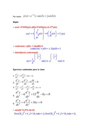 1 x
Por tanto:     y ( x)  e    2
                                   (  cos 2 x  3 sen 2 x )
                                                 4


Maple:

> ecu3:=4*diff(y(x),x$2)+4*diff(y(x),x)+17*y(x);




> condiciones:=y(0)=-1,D(y)(0)=2;


> dsolve({ecu3,condiciones});




Ejercicios combinados para la clase:

     d4y      d2y
1.         13 2  36 y  0 ;
     dx 4     dx
     d3y    d2y   dy
2.      3
          6 2 8    0
     dx     dx    dx
     d4y      d3    d2y   dy
3.      4
            2 3  3 2  4  4y  0
     dx       dx    dx    dx
         3           2
     d y     d y    dy
4.
           6 2  12  8 y  0
     dx 3    dx     dx
     d4y     d2y
5.      4
           4 2  36 y  0
     dx      dx
> solve(D^4+4*D+36=0);
 
