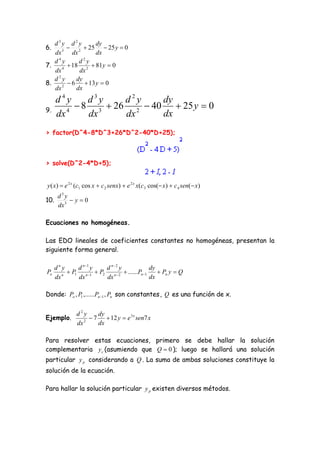d3y d2y       dy
6.    3
         2  25  25 y  0
   dx     dx     dx
    4          2
   d y       d y
7.    4
         18 2  81y  0
   dx        dx
    2
   d y      dy
8.    2
         6  13 y  0
   dx       dx
      d4y     d3y    d2y    dy
9.
            8 3  26 2  40  25 y  0
      dx 4    dx     dx     dx
> factor(D^4-8*D^3+26*D^2-40*D+25);



> solve(D^2-4*D+5);


y ( x)  e 2 x (c1 cos x  c 2 senx)  e 2 x x(c3 cos( x)  c 4 sen( x)
       d3y
10.         y0
       dx 3

Ecuaciones no homogéneas.

Las EDO lineales de coeficientes constantes no homogéneas, presentan la
siguiente forma general.

      dny      d n 1 y  d n2 y              dy
Po       n
            P1 n 1  P2 n  2  ......Pn 1     Pn y  Q
      dx       dx        dx                   dx

Donde: Po , P1 ,......Pn 1 , Pn son constantes , Q es una función de x.


               d2y     dy
Ejemplo.          2
                     7  12 y  e 3 x sen7 x
               dx      dx

Para resolver estas ecuaciones, primero se debe hallar la solución
complementaria y c (asumiendo que Q  0 ); luego se hallará una solución
particular y p considerando a Q . La suma de ambas soluciones constituye la
solución de la ecuación.

Para hallar la solución particular y p existen diversos métodos.
 