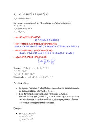 1x
 yc  e (c1 cos
           2
                           2
                            3
                                x  c2 sen      2
                                                 3
                                                     x)
y p  A cos 3x  Bsen3x

Derivando y reemplazando en (1), igualando coeficientes tenemos:
A  73 ; B   16
     6
               73

y p  73 cos 3x  16 sen3x
       6
                  73

y ( x)  y c  y p


> yp:=A*cos(3*x)+B*sin(3*x);


> dat1:=diff(yp,x,x)-diff(yp,x)+yp=2*sin(3*x);


> data2:=collect(dat1,[cos(3*x),sin(3*x)]);


> solve({-8*A-3*B=0,-8*B+3*A=2});




Ejemplo: y ' ' 2 y '3 y  4 x  5  6 xe 2 x       (1)
y c  c1e  x  c 2 e 3 x
y p  Ax  B  Cxe 2 x  Ee 2 x
Resolviendo: y p  Ax  B  4 x 
                            3
                                        23
                                        9     2 xe 2 x  4 e 2 x
                                                          3



Casos especiales.

       En algunas funciones Q el método es inaplicable, ya que el desarrollo
        de sus derivadas es infinito. Ej. Q  ln x .
       Si un término de Q es también un término de la función
        complementaria, por ejemplo u y si es un término que corresponde a
        una raíz de orden s , en la función de y p debe agregarse el término
         x s u con sus correspondientes derivadas.

Ejemplos:

        ( D  2)( D  4) y  e 2 x
         y c  c1e 2 x  c 2 e 4 x
         y p  Axe 2 x  Be 2 x
 