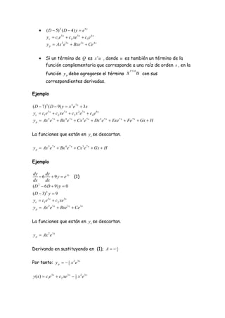      ( D  5) 2 ( D  4) y  e 5 x
          y c  c1e 5 x  c 2 xe 5 x  c3 e 4 x
           y p  Ax 2 e 5 x  Bxe 5 x  Ce 4 x


         Si un término de Q es x r u , donde u es también un término de la
          función complementaria que corresponde a una raíz de orden s , en la
          función y p debe agregarse el término                 x rs u    con sus
          correspondientes derivadas.

Ejemplo

( D  7) 3 ( D  9) y  x 2 e 7 x  3x
y c  c1e 7 x  c 2 xe 7 x  c3 x 2 e 7 x  c 4 e 9 x
y p  Ax 5 e 7 x  Bx 4 e 7 x  Cx 3 e 7 x  Dx 2 e 7 x  Exe 7 x  Fe 7 x  Gx  H


La funciones que están en y c se descartan.

y p  Ax 5 e 7 x  Bx 4 e 7 x  Cx 3 e 7 x  Gx  H


Ejemplo

dy    dy
    6  9 y  e3x               (1)
dx    dx
( D  6 D  9) y  0
   2


( D  3) 2 y  9
y c  c1e 3 x  c 2 xe 3 x
y p  Ax 2 e 3 x  Bxe 3 x  Ce 3 x


La funciones que están en y c se descartan.

y p  Ax 2 e 3 x


Derivando en sustituyendo en (1); A   1
                                        5



Por tanto: y p   1 x 2 e 3 x
                   5



y ( x)  c1e 3 x  c 2 xe 3 x  1 x 2 e 3 x
                                5
 