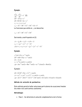 Ejemplo.

d3y d2y
     −         = x 3 (1)
 dx 3 dx 2
(D 3 − D 2 ) y = x 3
( D − 0) 2 ( D − 1) y = x 3
y c = c1 + c 2 x + c3 e x
y p = Ax 5 + Bx 4 + Cx 3 + Dx 2 + Ex + F
La funciones que están en y c se descartan.

y p = Ax 5 + Bx 4 + Cx 3 + Dx 2


Derivando y sustituyendo en (1)

A = − 20 ; B = − 1 ; C = −1; D = −3
      1
                 4

y p = − 20 x 5 − 1 x 4 − x 3 − 3x 2
        1
                 4

y ( x) = c1 + c 2 x + c3 e x − 20 x 5 − 1 x 4 − x 3 − 3 x 2
                               1
                                        4



Ejemplo.

y ' '+6 y '+13 y = e −3 x cos 2 x
( D 2 + 6 D + 13) y = e −3 x cos 2 x
D = −3 ± 2i
yc = e 3 x (c1 cos 2 x + c2 sen2 x)
yp = Axe −3 x cos 2 x + Bxe −3 x sen2 x = xe −3 x ( A cos 2 x + Bsen2 x)

Ejemplo:

( D − 2) 3 ( D 2 + 9) y = x 2 e 2 x + xsen3 x
yc = c1e 2 x + c2 xe 2 x + c3 x 2 e 2 x + c4 cos 3x + c5 sen3 x
yp = Ax 5 e 2 x + Bx 4 e 2 x + Cx 3 e 2 x + Dx 2 cos 3 x + Ex 2 sen3 x + Fx cos 3 x + Gxsen3 x

Método de variación de parámetros.

Este método permite hallar soluciones particulares de ecuaciones lineales
de orden n de coeficientes constantes.

Metodología:

    •    Paso 1. Se determina la solución complementaria de la forma:
 