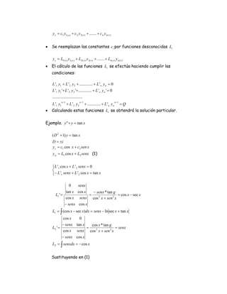 y c = c1 y1( x ) + c 2 y 2 ( x ) + ....... + c n y n ( x )


•   Se reemplazan las constantes ci por funciones desconocidas Li

    y c = L1( x ) y1( x ) + L2( x ) y 2 ( x ) + ....... + Ln ( x ) y n ( x )
•   El cálculo de las funciones Li se efectúa haciendo cumplir las
    condiciones:

    L '1 y1 + L ' 2 y 2 + ............. + L ' n y n = 0
    L '1 y1 '+ L ' 2 y 2 '+............. + L ' n y n ' = 0
    .............................
              n −1               n −1                                 n −1
    L '1 y1          + L '2 y2          + ............. + L ' n y n          =Q
•   Calculando estas funciones Li se obtendrá la solución particular.

Ejemplo. y ' '+ y = tan x

    ( D 2 + 1) y = tan x
    D = ±i
    y c = c1 cos x + c2 sen x
    y p = L1 cos x + L2 senx (1)


    ⎧ L '1 cos x + L ' 2 senx = 0
    ⎨
    ⎩− L '1 senx + L ' 2 cos x = tan x

                 0   senx
               tan x cos x   − senx * tan g
       L1 ' =              =                = cos x − sec x
               cos x senx cos 2 x + sen 2 x
              − senx cos x
    L1 = ∫ (cos x − sec x)dx = senx − ln sec x + tan x
            cos x   0
           − senx tan x   cos x * tan g
    L2 ' =              =                = senx
            cos x senx cos 2 x + sen 2 x
           − senx cos x
    L2 = ∫ senxdx = − cos x


    Sustituyendo en (1)
 