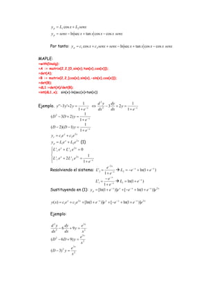 y p = L1 cos x + L2 senx
        y p = senx − ln sec x + tan x cos x − cos x senx


        Por tanto: y p = c1 cos x + c2 senx + senx − ln sec x + tan x cos x − cos x senx


MAPLE:
>with(linalg):
>A := matrix(2,2,[0,sin(x),tan(x),cos(x)]);
>det(A);
>B := matrix(2,2,[cos(x),sin(x),-sin(x),cos(x)]);
>det(B);
>dL1:=det(A)/det(B);
>int(dL1,x); sin(x)-ln(sec(x)+tan(x))


                                  1       d2y     dy         1
Ejemplo. y ' '−3 y '+2 y =          −x
                                        ⇔      − 3 + 2y =
                               1+ e       dx 2
                                                  dx      1 + e−x
                                   1
        ( D 2 − 3D + 2) y =
                                1 + e−x
                                   1
        ( D − 2)( D − 1) y =
                                1 + e−x
        y c = c1e x + c2 e 2 x
        y p = L1e x + L2 e 2 x (1)
        ⎧ L '1 e x + L ' 2 e 2 x = 0
        ⎪
        ⎨                               1
        ⎪ L '1 e + 2 L ' 2 e =
                 x              2x

        ⎩                            1 + e −x
                                         e −2 x
        Resolviendo el sistema: L' 2 =                L2 = −e − x + ln(1 + e − x )
                                       1 + e −x
                                        − e−x
                                 L'1 =       −x
                                                      L1 = ln(1 + e − x )
                                       1+ e
        Sustituyendo en (1): y p = [ln(1 + e − x )]e x + [ −e − x + ln(1 + e − x )]e 2 x


        y ( x) = c1e x + c2 e 2 x + [ln(1 + e − x )]e x + [−e − x + ln(1 + e − x )]e 2 x

        Ejemplo:

        d2y        dy        e3x
              − 6 + 9y = 2
         dx 2      dx        x
                            e3x
        ( D 2 − 6 D + 9) y = 2
                            x
                         3x
                       e
        ( D − 3) 2 y = 2
                       x
 