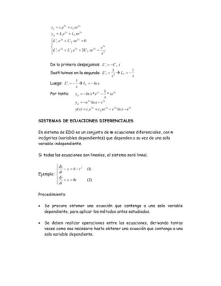 yc = c1e 3 x + c2 xe 3 x
        y p = L1e 3 x + L2 xe 3 x
       ⎧ L '1 e 3 x + L ' 2 xe 3 x = 0
       ⎪
       ⎨                                          e3x
       ⎪ L '1 e 3 x + L ' 2 e 3 x + 3L' 2 xe 3 x = 2
       ⎩                                          x

       De la primera despejamos: L'1 = − L' 2 x
                                                1     1
       Sustituimos en la segunda: L' 2 = 2 L2 = −
                                                x     x
                      1
       Luego: L'1 = −       L1 = − ln x
                      x
                                             1
       Por tanto:     y p = − ln x * e 3 x − * xe 3 x
                                              x
                      y p = −e 3 x ln x − e 3 x
                           y ( x) = c1e 3 x + c2 xe 3 x − e 3 x ln x − e 3 x

SISTEMAS DE ECUACIONES DIFERENCIALES

En sistema de EDO es un conjunto de m ecuaciones diferenciales, con n
incógnitas (variables dependientes) que dependen a su vez de una sola
variable independiente.

Si todas las ecuaciones son lineales, el sistema será lineal.

         ⎧ dx
         ⎪ dt − y = 6 − t
                          2
                                     (1)
         ⎪
Ejemplo: ⎨
         ⎪ dy + x = 8t               (2)
         ⎪ dt
         ⎩

Procedimiento:

•   Se procura obtener una ecuación que contenga a una sola variable
    dependiente, para aplicar los métodos antes estudiados.

•   Se deben realizar operaciones entre las ecuaciones, derivando tantas
    veces como sea necesario hasta obtener una ecuación que contenga a una
    sola variable dependiente.
 