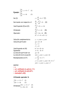 ⎧ dx
         ⎪ dt − y = 6 − t
                          2
                                 (1)
         ⎪
Ejemplo: ⎨
         ⎪ dy + x = 8t           (2)
         ⎪ dt
         ⎩
                                               dx
De (1):                                 y=        − 6 + t 2 (*)
                                               dt
                                        dy d 2 x
Derivando con respecto a t:                   =      + 2t (3)
                                        dt dt 2
                                        d 2x
Sustituyendo (3) en (2):                       + 2t + x = 8t
                                          dt
                                        d 2x
Ordenado:                                      + x = 6t      (4)
                                         dt 2
Operador:                               ( D 2 + 1) x = 6t (5)
                                        D2 +1 = 0 → D = ±i

Solución complementaria:                xc = c1 cos t + c 2 sent
Solución particular:                    yp = At + B
                                        x' p = A
                                        x' ' p = 0
Sustituyendo en (4):                    0 + At + B = 6t
Igualando:                              A = 6; B = 0
La solución particular es:              yp = 6t
La solución de la ecuación:             x(t ) = c1 cos t + c 2 sent + 6t
                                              dx
Reemplazando en (*):                    y=       − 6 + t2 =
                                              dt
                                        y = (−c1 sent + c 2 cos t + 6) − 6 + t 2
                                        y (t ) = −c1 sent + c 2 cos t + t 2
MAPLE:
> c
> e1:=diff(x(t),t)-y(t)=6-t^2;
> e2:=diff(y(t),t)+x(t)=8*t;
> dsolve({e1,e2});

Utilizando operador D:

⎧ Dx − y = 6 − t 2 (1)
⎨
⎩ Dy + x = 8t       ( 2)
            ⎧ Dx − y = 6 − t 2    (3)
Ordenado ⎨
            ⎩ x + Dy = 8t        ( 4)
 