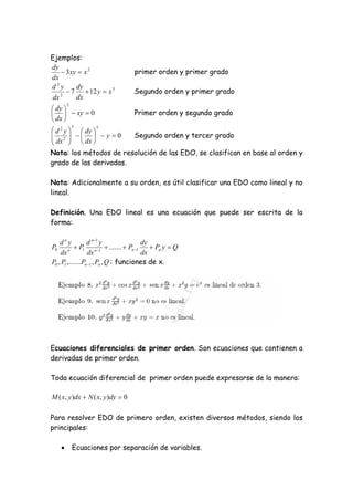 Ejemplos:
dy
     3 xy  x 2                  primer orden y primer grado
dx
d2y       dy
    2
       7  12 y  x 5            Segundo orden y primer grado
 dx       dx
         2
 dy 
   xy  0                      Primer orden y segundo grado
 dx 
             3
 d 2 y   dy 
                    5

 2     y  0
 dx                   Segundo orden y tercer grado
         dx 
Nota: los métodos de resolución de las EDO, se clasifican en base al orden y
grado de las derivadas.

Nota: Adicionalmente a su orden, es útil clasificar una EDO como lineal y no
lineal.

Definición. Una EDO lineal es una ecuación que puede ser escrita de la
forma:

    dny           d n 1 y              dy
P0       n
             P1 n 1  .......  Pn 1     Pn y  Q
    dx             dx                   dx
P0 , P1 ,.......Pn 1 , Pn , Q : funciones de x.




Ecuaciones diferenciales de primer orden. Son ecuaciones que contienen a
derivadas de primer orden.

Toda ecuación diferencial de primer orden puede expresarse de la manera:

M ( x, y )dx  N ( x, y )dy  0

Para resolver EDO de primero orden, existen diversos métodos, siendo los
principales:

            Ecuaciones por separación de variables.
 