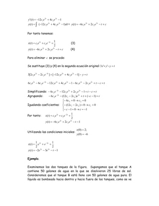 y ' (t ) = −12c1 e 2t + 4c 2 e 2t − 1
y (t ) = ∫ (−12c1 e 2t + 4c 2 e 2t − 1)dt = y (t ) = −6c1 e 2t + 2c 2 e 2t − t + c


Por tanto tenemos:

                                1
x(t ) = c1e 2t + c 2 e − 2t +                       (3)
                                2
y (t ) = −6c1 e 2t + 2c 2 e 2t − t + c              (4)

Para eliminar c se procede:

Se sustituye (3) y (4) en la segunda ecuación original: 3x'+ y '− y = t

3[2c1 e 2t − 2c 2 e −2t ] + [−12c1 e 2t + 4c 2 e 2t − 1] − y = t

6c1 e 2t − 6c 2 e −2t − 12c1 e 2t + 4c 2 e 2t − 1 − 6c1 e 2t − 2c 2 e 2t + t − c = t

Simplificando: − 6c 2 e −2t − 12c1 e 2t + 2c 2 e 2t − 1 + t − c = t
Agrupando:     − 6c 2 e −2t − (12c1 − 2c 2 )e 2t + t + (−c − 1) = t
                              ⎧ − 6c 2 = 0 → c 2 = 0
                              ⎪
Igualando coeficientes: ⎨− (12c1 − 2c 2 ) = 0 → c1 = 0
                              ⎪− c − 1 = 0 → c = −1
                              ⎩
                                                    1
Por tanto:          x(t ) = c1e 2t + c 2 e − 2t +
                                                    2
                    y (t ) = −6c1 e 2t + 2c 2 e 2t − t − 1

                                                          x(0) = 2;
Utilizando las condiciones iniciales:
                                                          y (0) = −6

         1 2t           1
x(t ) =    e + e − 2t +
         2              2
y (t ) = −2e − 3e − t − 1
            2t      2t




Ejemplo.

Examinemos los dos tanques de la figura. Supongamos que el tanque A
contiene 50 galones de agua en la que se disolvieron 25 libras de sal.
Consideremos que el tanque B está lleno con 50 galones de agua pura. El
líquido es bombeado hacia dentro y hacia fuera de los tanques, como se ve
 