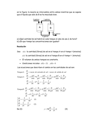 en la figura; la mezcla se intercambia entre ambos mientras que se supone
que el líquido que sale de B se ha mezclado bien.

                     3 gal/min     1 gal/min




                             A                 B

                                                     3 gal/min
                                  4 gal/min
a) ¿Qué cantidad de sal habrá en cada tanque al cabo de una ¼ de hora?
b) ¿En que tiempo las concentraciones son iguales?

Resolución:

Sea:   x(t ) la cantidad (libras) de sal en el tanque A en el tiempo t (minutos)

       y (t ) la cantidad (libras) de sal en el tanque B en el tiempo t (minutos)

   •   El volumen de ambos tanques es constante.

   •   Condiciones iniciales: x(0) = 25;       y (0) = 0

Las ecuaciones que describen el cambio en las cantidades de sal son:
          dx
TanqueA :     = razon de entrada de sal − razon de salida de sal
          dt
          dx      gal    lb     gal y lb            gal x lb
TanqueA :     =3      *0     +1     *        ] − [4    *       ]
          dt      min    gal    min 50 gal          min 50 gal
          dy       y      x      2     1
              = 1 − 4*       = − x+       y
           dt     50     50     25     50

           dy       gal x lb            gal y lb      gal y lb
TanqueB :      =4       *        ] − [1     *      +3    *       ]
           dt       min 50 gal          min 50 gal    min 50 gal
           dy         x        y          y
                = 4 * ] − [1 * + 3 * ]
            dt       50       50         50
⎧ dx     2       1
⎪ dt = − 25 x + 50 y (1)
⎪
⎨
⎪ dy = 2 x − 2 y        (2)
⎪ dt 25
⎩              25
                                               dx 2
De (1):                                 y = 50[ +    x]          (3)
                                               dt 25
 