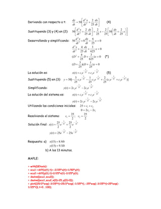 dy      ⎡ d 2 x 2 dx ⎤
Derivando con respecto a t:                         = 50 ⎢ 2 +         ⎥                                         (4)
                                                 dt      ⎣ dt    25 dt ⎦
                                   ⎡ d 2 x 2 dx ⎤ 2           2 ⎡ ⎛ dx 2 ⎞⎤
Sustituyendo (3) y (4) en (2): 50 ⎢ 2 +            ⎥=      x − ⎢50⎜ +     x⎟
                                   ⎣ dt     25 dt ⎦ 25        25 ⎣ ⎝ dt 25 ⎠⎥⎦
                                      2
                                   d x       dx 6
Desarrollando y simplificando: 50 2 + 8 +              x=0
                                    dt       dt 25
                               d 2 x 4 dx          3
                                   2
                                      +        +        x=0
                                dt       25 dt 625
                                          4      3
                               (D 2 +       D+       ) x = 0 (*)
                                         25     625
                                        3        1
                               ( D + )( D + ) x = 0
                                        25      25
                                                                            3                      1
                                                                        −      t               −      t
La solución es:                                  x(t ) = c1e                25
                                                                                   + c2 e          25
                                                                                                                 (5)
                                                                        3                           1                  3       1
                                 3                                     − t     1                   − t       2    − t        − t
Sustituyendo (5) en (3): y = 50[− c1e                                   25
                                                                              − c2 e                25
                                                                                                            + (c1e 25 + c 2 e 25 )]
                                 25                                            25                            25
                                                                1                       3
                                                            −      t                −      t
Simplificando:                        y (t ) = 2c 2 e           25
                                                                       − 2c1e           25

                                                                            3                      1
                                                                        −      t               −      t
La solución del sistema es:                      x(t ) = c1e                25
                                                                                   + c2 e          25

                                                                                 1                        3
                                                                             −      t                −       t
                                                 y (t ) = 2c 2 e                 25
                                                                                        − 2c1e            25


Utilizando las condiciones iniciales:         25 = c1 + c2
                                               0 = 2c2 − 2c1
                                      25         25
Resolviendo el sistema:         c1 = ; c2 =
                                      2           2
                             3            1
                            − t
                        25 25 25 25     −   t
Solución final: x(t ) =   e      + e
                        2           2
                                      1                  3
                                  −      t           −      t
                   y (t ) = 25e       25
                                             − 25e       25




Respuesta: a)      x(15) = 8.9lb
                   y (15) = 9.5lb
               b) A los 13 minutos.

MAPLE:

> with(DEtools):
> ecu1:=diff(x(t),t)=-2/25*x(t)+1/50*y(t);
> ecu2:=diff(y(t),t)=2/25*x(t)-2/25*y(t);
> dsolve({ecu1,ecu2});
> dsolve({ecu1,ecu2,x(0)=25,y(0)=0});
> plot({25/2*exp(-3/25*t)+25/2*exp(-1/25*t),-25*exp(-3/25*t)+25*exp(-
1/25*t)},t=0..100);
 