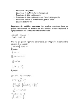     Ecuaciones homogéneas.
       Ecuaciones de M, N lineales no homogéneas.
       Ecuaciones de diferencial exacto.
       Ecuaciones de diferencial exacto por factor de integración.
       Ecuaciones lineales de primero orden, primer grado.
       Ecuación de Bernoulli.

Ecuaciones de variables separables. Son aquellas ecuaciones donde es
posible reordenarlas, de manera que sus variables queden separadas y
agrupadas sobre sus correspondientes diferenciales.

M ( x, y )dx  N ( x, y )dy  0
f ( x)dx  g ( y )dy  0

Una vez que queden separadas las variables, por integración se obtendrá la
solución de la ecuación.
 f ( x)dx   g ( y)dy  c
Ejemplo:




Ejemplo:
 