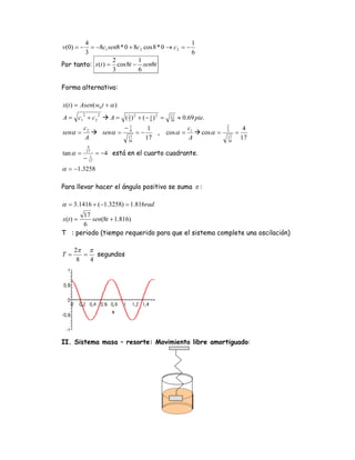 4                                            1
v(0) = −  = −8c1 sen8 * 0 + 8c 2 cos 8 * 0 → c 2 = −
        3                                            6
                   2         1
Por tanto: x(t ) = cos 8t − sen8t
                   3          6

Forma alternativa:

x(t ) = Asen( w0 t + α )
A = c1 + c 2               A = ( 2 ) 2 + (− 1 ) 2 =          ≈ 0.69 pie.
          2          2                                  17
                                 3          6           36

          c2                      −   1
                                                 1               c1             2
                                                                                          4
senα =                   senα =       6
                                           =−      ,   cos α =        cos α =   3
                                                                                     =
          A                           17
                                      36
                                                17               A              17
                                                                                36
                                                                                         17
               4
tan α =       17
                     = −4 está en el cuarto cuadrante.
          −      1
                17

α = −1.3258

Para llevar hacer el ángulo positivo se suma π :

α = 3.1416 + (−1.3258) = 1.816rad
      17
x(t ) =  sen(8t + 1.816)
      6
T : periodo (tiempo requerido para que el sistema complete una oscilación)

     2π π
T=      =   segundos
      8   4




II. Sistema masa – resorte: Movimiento libre amortiguado:
 