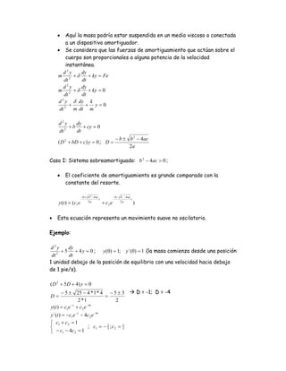 •    Aquí la masa podría estar suspendida en un medio viscoso o conectada
         a un dispositivo amortiguador.
    • Se considera que las fuerzas de amortiguamiento que actúan sobre el
         cuerpo son proporcionales a alguna potencia de la velocidad
         instantánea.
        d2y     dy
    m 2 +δ         + ky = Fe
        dt      dt
        d2y     dy
    m 2 +δ         + ky = 0
        dt      dt
     d 2 y δ dy k
           +     + y=0
     dt 2 m dt m

    d2y     dy
       2
         + b + cy = 0
    dt      dt
                                                   − b ± b 2 − 4ac
    ( D 2 + bD + c) y = 0 ; D =
                                                         2a

Caso I: Sistema sobreamortiguado: b 2 − 4ac > 0 ;

    •   El coeficiente de amortiguamiento es grande comparado con la
        constante del resorte.

                    − b + b 2 − 4 ac              − b − b − 4 ac
                                     t                           t
    y (t ) = (c1e         2a
                                         + c2 e         2a
                                                                     )

•   Esta ecuación representa un movimiento suave no oscilatorio.

Ejemplo:

 d2y     dy
    2
      + 5 + 4 y = 0 ; y (0) = 1; y`(0) = 1 (la masa comienza desde una posición
 dt      dt
1 unidad debajo de la posición de equilibrio con una velocidad hacia debajo
de 1 pie/s).

( D 2 + 5 D + 4) y = 0
       − 5 ± 25 − 4 * 1 * 4 − 5 ± 3                                      D = -1; D = -4
D=                          =
                 2 *1          2
y (t ) = c1e −t + c 2 e −4t
y`(t ) = −c1e − t − 4c 2 e −4t
⎧ c1 + c 2 = 1
⎨                    ; c1 = − 2 ; c 2 =                   5

⎩ − c1 − 4c 2 = 1
                               3                          3
 
