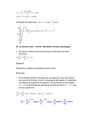 2        4 − 4 * 10
D=− ±                         i = −1 ± 3i
         2           2
y (t ) = e − t (c1 cos 3t + c 2 sen3t )

                                                         2
Utilizando las condiciones: y (t ) = e −t (−2 cos 3t −     sen3t )
                                                         3




II. a) Sistema masa – resorte: Movimiento forzado amortiguado.

• Se toma en cuenta la fuerza externa que actúa sobre una masa
  oscilatoria.
 d2y     dy
m 2 +δ      + ky = Fe
 dt      dt

Ejemplo 5.

Interprete y resuelva el problema de valor inicial:

Resolución:

•   Es un sistema vibratorio formado por una masa de ½ slug o kg. Unida a
    una resorte (k=2 lb/pie o N/m). La masa parte del reposo a ½ unidad (pie
    o m) debajo de su posición de equilibrio. El movimiento es amortiguado
    ( δ = 1.2 ) y está dirigido por una fuerza externa periódica ( T = π / 2 s ) que
    se incia cuando t=0.

d 2x    dx                          1
   2
     + 6 + 10 x = 25 cos 4t ; x(0) = ; x`(0) = 0
dt      dt                          2
 