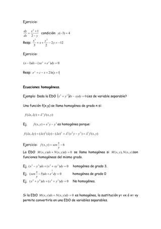 Ejercicio:

dy x 2  1
          condición: y (3)  4
dx 2  y
      x3     y2
Resp:    x     2 y  12
      3      2

Ejercicio:

( x  1)dx  ( xe y  e y )dy  0

Resp: e y  c  x  2 ln x  1



Ecuaciones homogéneas.

                                                  
Ejemplo: Dada la EDO x 2  y 2 dx  xydy  0 ¿es de variable separable?

Una función f(x,y) se llama homogénea de grado n si:

  f (x, y )   n f ( x, y )

Ej.         f ( x, y )  x 2 y  y 3 es homogénea porque:

 f (  x ,  y )  (  x ) 2 (  y )  (  x ) 3  3 ( x 2 y  y 3 )  3 f ( x , y )

                          x
Ejercicio: f ( x, y )  sen 6
                          y
La EDO M ( x, y )dx  N ( x, y )dy  0 se llama homogénea si M ( x, y ), N ( x, y ) son
funciones homogéneas del mismo grado.

Ej. ( x 3  y 3 )dx  ( x 3  xy 2 )dy  0               homogénea de grado 3.
                                x
           x
Ej. ( sen     5)dx  e dy  0  y
                                                        homogénea de grado 0
           y
Ej. ( x 2  y 4 )dx  ( x 4  y 2 )dy  0               No homogénea.



Si la EDO M ( x, y )dx  N ( x, y )dy  0 es homogénea, la sustitución y= vx ó x= vy
permite convertirla en una EDO de variables separables.
 
