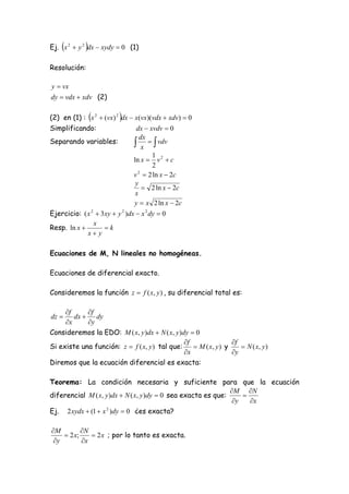         
Ej. x 2  y 2 dx  xydy  0 (1)

Resolución:

y  vx
dy  vdx  xdv (2)

                          
(2) en (1) : x 2  (vx) 2 dx  x(vx)(vdx  xdv)  0
Simplificando:                   dx  xvdv  0
                                   dx
Separando variables:             x   vdv
                                       1
                                ln x  v 2  c
                                       2
                                v  2 ln x  2c
                                  2

                                 y
                                     2 ln x  2c
                                 x
                                y  x 2 ln x  2c
Ejercicio: ( x 2  3xy  y 2 )dx  x 2 dy  0
                x
Resp. ln x         k
             x y

Ecuaciones de M, N lineales no homogéneas.

Ecuaciones de diferencial exacto.

Consideremos la función z  f ( x, y ) , su diferencial total es:

     f     f
dz     dx  dy
     x     y
Consideremos la EDO: M ( x, y )dx  N ( x, y )dy  0
                                               f                f
Si existe una función: z  f ( x, y ) tal que:     M ( x, y ) y     N ( x, y )
                                               x                y
Diremos que la ecuación diferencial es exacta:

Teorema: La condición necesaria y suficiente para que la ecuación
                                                               M N
diferencial M ( x, y )dx  N ( x, y )dy  0 sea exacta es que:     
                                                                y   x
Ej. 2 xydx  (1  x )dy  0 ¿es exacta?
                   2




M         N
     2 x;     2 x ; por lo tanto es exacta.
 y        x
 