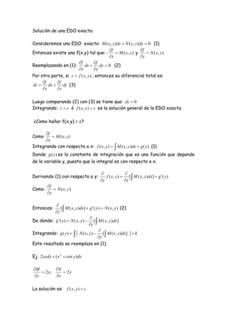 Solución de una EDO exacta:

Consideremos una EDO exacta: M ( x, y )dx  N ( x, y )dy  0 (1)
                                          f                f
Entonces existe una f(x,y) tal que: :         M ( x, y ) y     N ( x, y )
                                          x                y
                       f          f
Reemplazando en (1):        dx  dy  0 (2)
                       x          y
Por otra parte, si z  f ( x, y ) , entonces su diferencial total es:
     f     f
dz     dx  dy (3)
     x     y

Luego comparando (2) con (3) se tiene que: dz  0
Integrando: z  c ó f ( x, y )  c es la solución general de la EDO exacta.

¿Como hallar f(x,y) = c?

      f
Como      M ( x, y )
      x
Integrando con respecto a x: f ( x, y )   M ( x, y )dx  g ( y ) (1)
Donde g ( y ) es la constante de integración que es una función que depende
de la variable y, puesto que la integral es con respecto a x.

                                                      
Derivando (1) con respecto a y:            f ( x, y )  [  M ( x, y )dx]  g ' ( y )
                                        y             y
         f
Como:        N ( x, y )
         y

           
           y 
Entonces:     [ M ( x, y )dx]  g ' ( y )  N ( x, y ) (2)

                                  
De donde: g ' ( y )  N ( x, y )  [  M ( x, y )dx]
                                  y
                                        
Integrando: g ( y )    N ( x, y )  [  M ( x, y )dx]   k
                                       y
Este resultado se reemplaza en (1).

Ej. 2 xydx  ( x 2  cos y )dy

M         N
     2 x;     2x
 y        x

La solución es: f ( x, y )  c
 