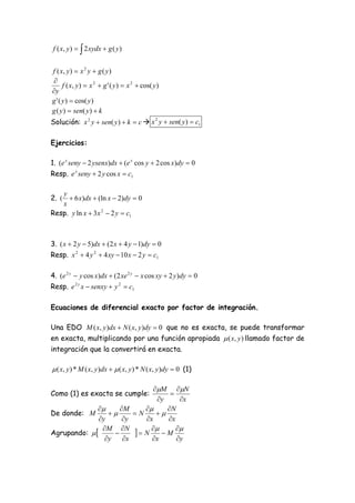 f ( x, y )   2 xydx  g ( y )


f ( x, y )  x 2 y  g ( y )

      f ( x, y )  x 2  g ' ( y )  x 2  cos( y )
y
g ' ( y )  cos( y )
g ( y )  sen( y )  k
Solución: x 2 y  sen( y )  k  c  x 2 y  sen( y )  c1

Ejercicios:

1. (e x seny  2 ysenx)dx  (e x cos y  2 cos x)dy  0
Resp. e x seny  2 y cos x  c1

    y
2. (  6 x)dx  (ln x  2)dy  0
    x
Resp. y ln x  3x 2  2 y  c1



3. ( x  2 y  5)dx  (2 x  4 y  1)dy  0
Resp. x 2  4 y 2  4 xy  10 x  2 y  c1

4. (e 2 y  y cos x)dx  (2 xe 2 y  x cos xy  2 y )dy  0
Resp. e 2 y x  senxy  y 2  c1

Ecuaciones de diferencial exacto por factor de integración.

Una EDO M ( x, y )dx  N ( x, y )dy  0 que no es exacta, se puede transformar
en exacta, multiplicando por una función apropiada  ( x, y ) llamado factor de
integración que la convertirá en exacta.

 ( x, y ) * M ( x, y )dx   ( x, y ) * N ( x, y )dy  0 (1)

                                            M N
Como (1) es exacta se cumple:                     
                                              y     x
                    M                       N
De donde: M                         N     
               y      y                 x     x
Agrupando:  
                M N
                                       N   M 
                 y    x                   x      y
 