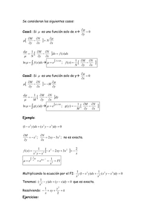 Se consideran los siguientes casos:

                                                                            
Caso1: Si  es una función solo de x                                          0
                                                                            y

     M N
                          N 
      y   x                    x

d        1 M N
                              dx          f ( x)dx
         N y   x
                                                                  1 M N
ln    f ( x)dx    e                           ; f ( x)                         
                                        f ( x ) dx
                                                                       
                                                                  N y   x

                                                                        
Caso2: Si  es una función solo de y                                      0
                                                                        x

     M N
                          M 
      y   x                      y

d                      M N
     
             1
                                    dy
            M           y   x
                                                                             M N
ln    g ( y )dy    e                                                                
                                                                    1
                                                     ; g ( y)  
                                      g ( y ) dy
                                                                                 
                                                                    M         y   x

Ejemplo:

(1  x 2 y )dx  ( x 2 y  x 3 )dy  0

M          N
     x2 ;     2 xy  3 x 2 ; no es exacta.
 y         x


f ( x) 
                1
             x yx
                2  3
                           
                      x 2  2 xy  3 x 2  
                                               2
                                               x
            2
           x dx         2     1
 e                 e ln x        FI
                                 x2

                                                                    1                    1
Multiplicando la ecuación por el FI:                                  2
                                                                        (1  x 2 y )dx  2 ( x 2 y  x 3 )dy  0
                                                                    x                   x
            1
Tenemos: (      y )dx  ( y  x)dy  0 que es exacta.
            x2
                1          y2
Resolviendo:   xy           k
                x           2
Ejercicios:
 