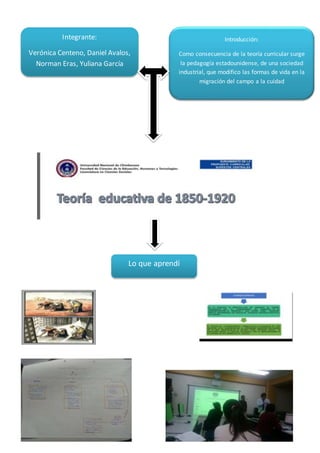 Integrante:
Verónica Centeno, Daniel Avalos,
Norman Eras, Yuliana García
Introducción:
Como consecuencia de la teoría curricular surge
la pedagogía estadounidense, de una sociedad
industrial, que modifico las formas de vida en la
migración del campo a la cuidad
Lo que aprendí
 