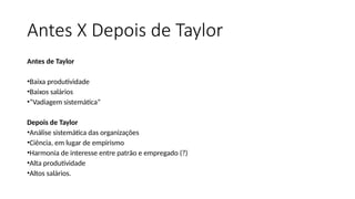 Antes X Depois de Taylor
Antes de Taylor
•Baixa produtividade
•Baixos salários
•“Vadiagem sistemática”
Depois de Taylor
•Análise sistemática das organizações
•Ciência, em lugar de empirismo
•Harmonia de interesse entre patrão e empregado (?)
•Alta produtividade
•Altos salários.
 