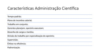 Características Administração Científica
Tempo-padrão;
Plano de incentivo salarial;
Trabalho em conjunto;
Gerentes planejam, operário executam;
Desenho de cargos e tarefas;
Divisão do trabalho por especialização do operário;
Supervisão;
Ênfase na eficiência;
Padronização.
 
