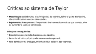 Críticas ao sistema de Taylor
• Mecanização: desestimula a iniciativa pessoa do operário, torna-o “parte da máquina,
não considera seus aspectos psicossociais.
• Esgotamento físico: presença frequente da ânsia em realizar mais do que previsto, afim
de aumentar o salário e bonificação.
Principais consequências:
• Especialização demasiada da produção do operário;
• Destrui a iniciativa própria e relacionamento interpessoal;
• Foco demasiado na produção, minimizando as aptidões dos operários.
 