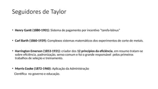 Seguidores de Taylor
• Henry Gantt (1880-1901): Sistema de pagamento por incentivo “tarefa-bônus”
• Carl Barth (1860-1939): Complexos sistemas matemáticos dos experimentos de corte de metais.
• Harrington Emerson (1853-1931): criador dos 12 princípios da eficiência, em resumo tratam-se
sobre eficiência, padronização, senso comum e foi o grande responsável pelos primeiros
trabalhos de seleção e treinamento.
• Morris Cooke (1872-1960): Aplicação da Administração
Científica no governo e educação.
 