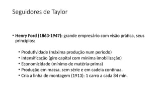 Seguidores de Taylor
• Henry Ford (1863-1947): grande empresário com visão prática, seus
princípios:
• Produtividade (máxima produção num período)
• Intensificação (giro capital com mínima imobilização)
• Economicidade (mínimo de matéria-prima)
• Produção em massa, sem série e em cadeia contínua.
• Cria a linha de montagem (1913): 1 carro a cada 84 min.
 