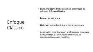 Enfoque
Clássico
• Enri Fayol (1841-1925) deu início a formação da
primeira Enfoque Clássico.
• Ênfase: Na estrutura.
• Objetivo: busca da eficiência das organizações.
• As aspectos organizacionais analisados de cima para
baixo, ou seja, da direção para execução, ao
contrário do enfoque científico.
 