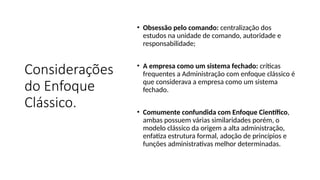 Considerações
do Enfoque
Clássico.
• Obsessão pelo comando: centralização dos
estudos na unidade de comando, autoridade e
responsabilidade;
• A empresa como um sistema fechado: críticas
frequentes a Administração com enfoque clássico é
que considerava a empresa como um sistema
fechado.
• Comumente confundida com Enfoque Científico,
ambas possuem várias similaridades porém, o
modelo clássico da origem a alta administração,
enfatiza estrutura formal, adoção de princípios e
funções administrativas melhor determinadas.
 